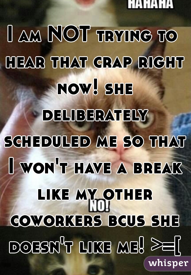 I am NOT trying to hear that crap right now! she deliberately scheduled me so that I won't have a break like my other coworkers bcus she doesn't like me! >=[