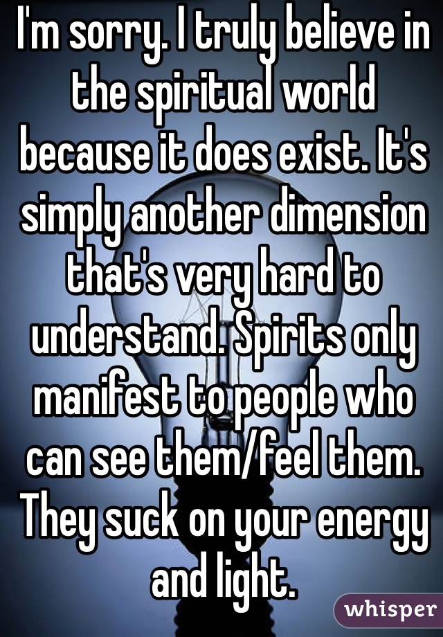 I'm sorry. I truly believe in the spiritual world because it does exist. It's simply another dimension that's very hard to understand. Spirits only manifest to people who can see them/feel them. They suck on your energy and light. 