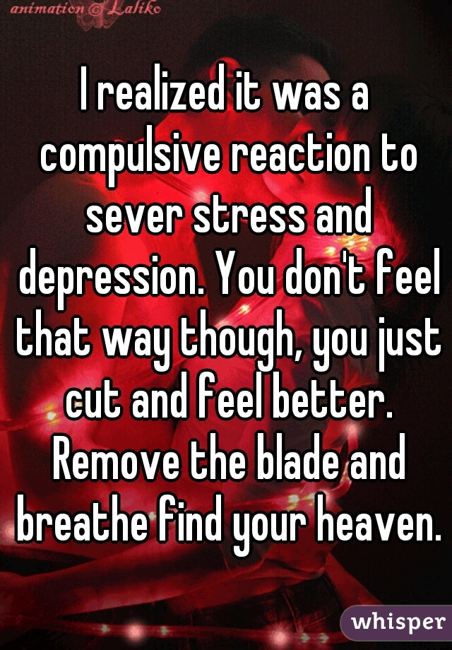 I realized it was a compulsive reaction to sever stress and depression. You don't feel that way though, you just cut and feel better. Remove the blade and breathe find your heaven.