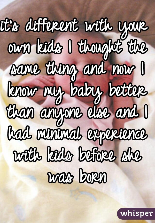 it's different with your own kids I thought the same thing and now I know my baby better than anyone else and I had minimal experience with kids before she was born