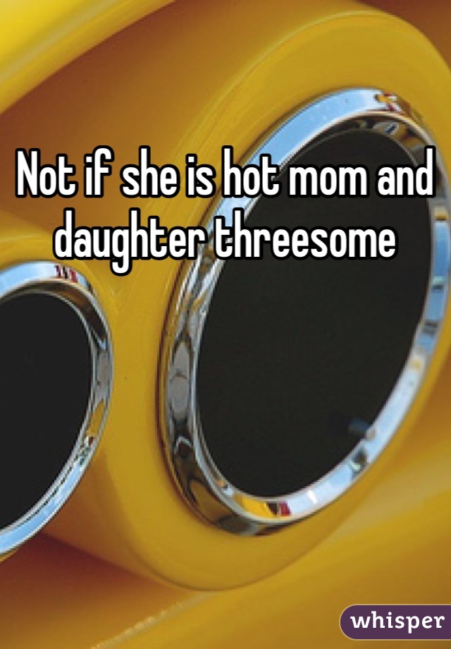 Not if she is hot mom and daughter threesome 