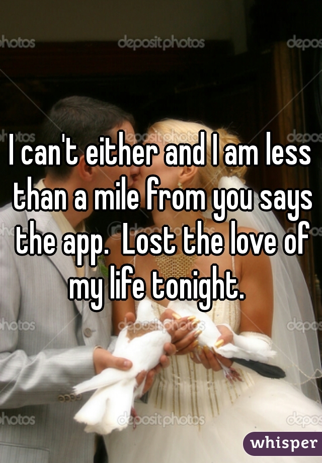 I can't either and I am less than a mile from you says the app.  Lost the love of my life tonight.  