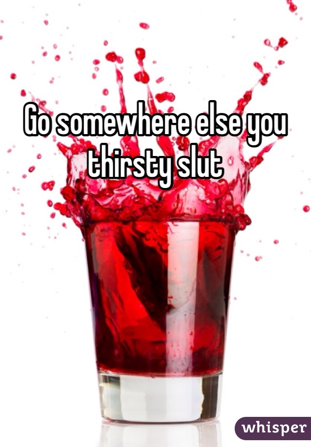 Go somewhere else you thirsty slut
