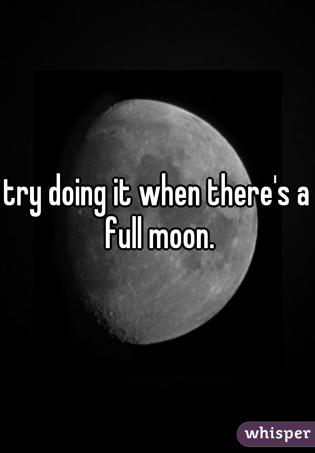 try doing it when there's a full moon.