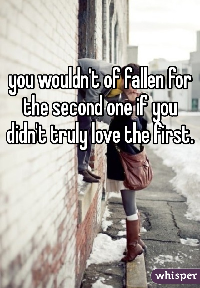 you wouldn't of fallen for the second one if you didn't truly love the first.