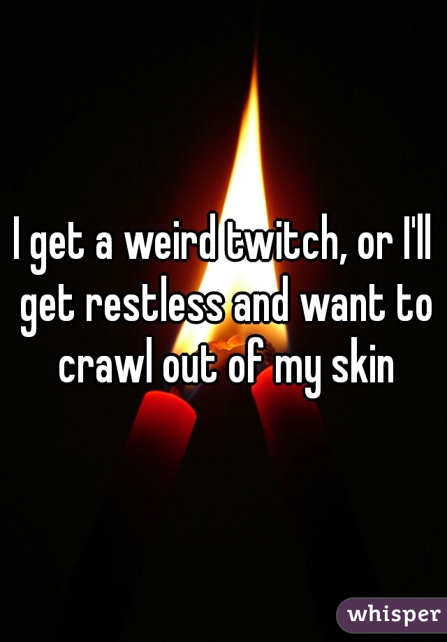 I get a weird twitch, or I'll get restless and want to crawl out of my skin
