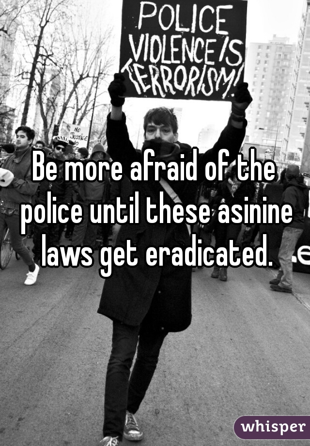 Be more afraid of the police until these asinine laws get eradicated.
