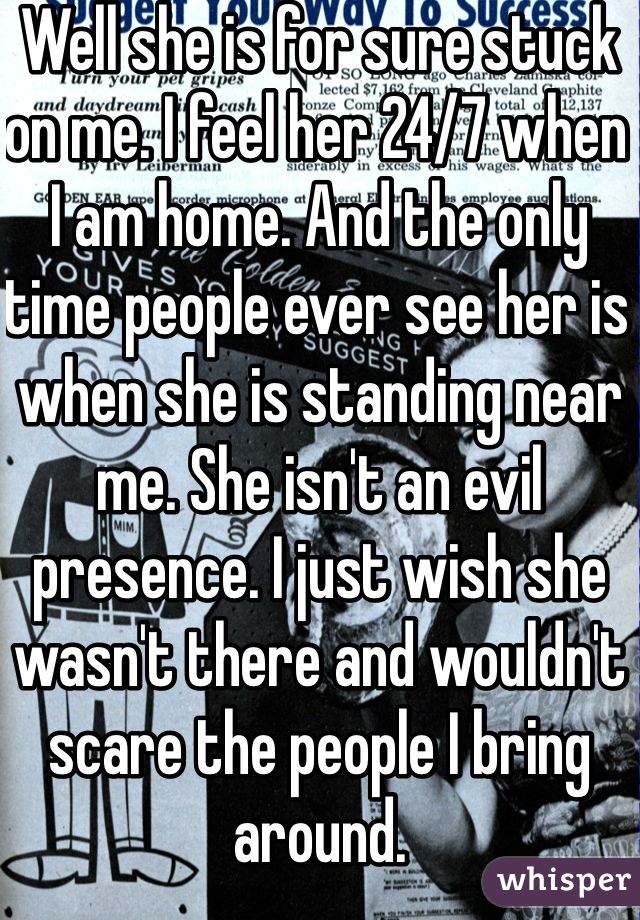 Well she is for sure stuck on me. I feel her 24/7 when I am home. And the only time people ever see her is when she is standing near me. She isn't an evil presence. I just wish she wasn't there and wouldn't scare the people I bring around. 
