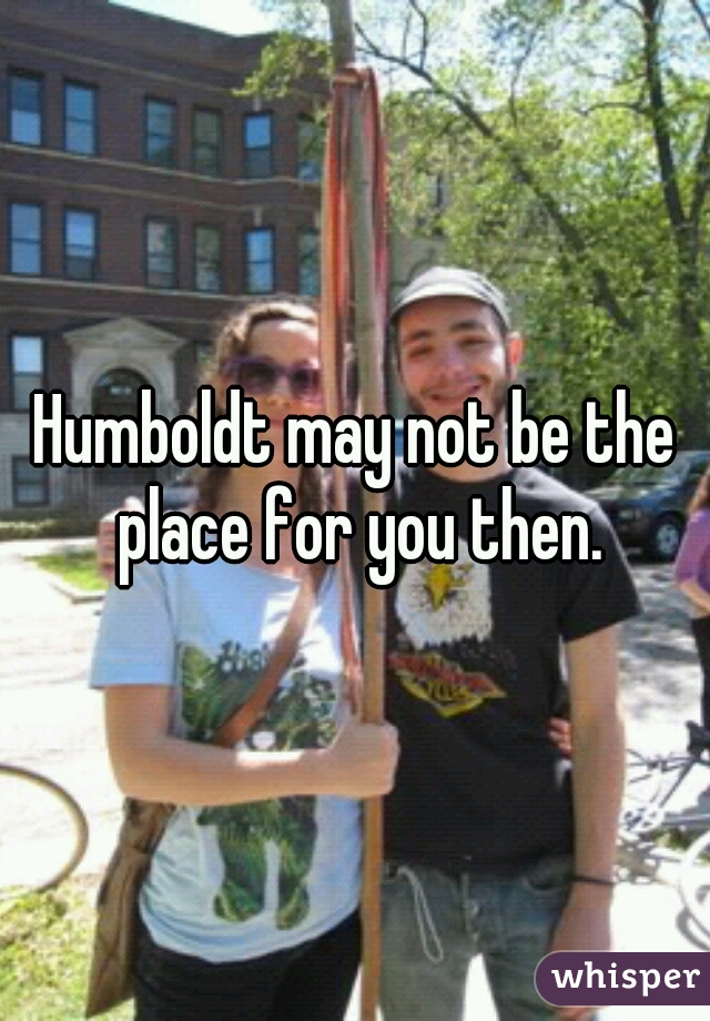 Humboldt may not be the place for you then.