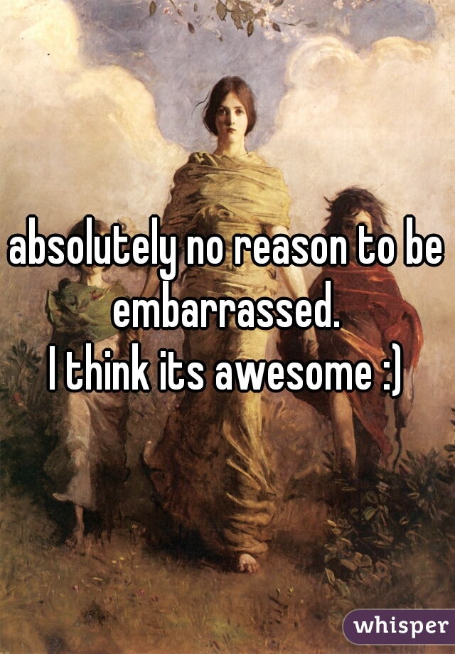 absolutely no reason to be embarrassed. 
I think its awesome :)