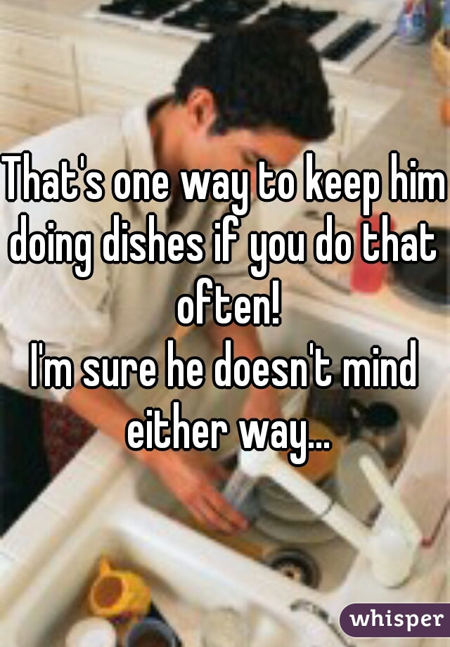 That's one way to keep him doing dishes if you do that  often!
I'm sure he doesn't mind either way...