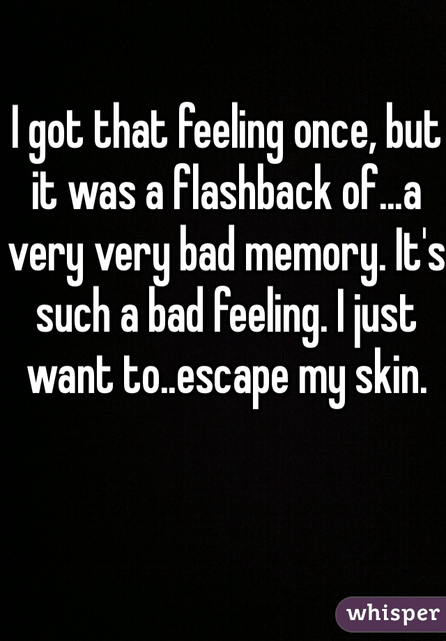 I got that feeling once, but it was a flashback of...a very very bad memory. It's such a bad feeling. I just want to..escape my skin.
