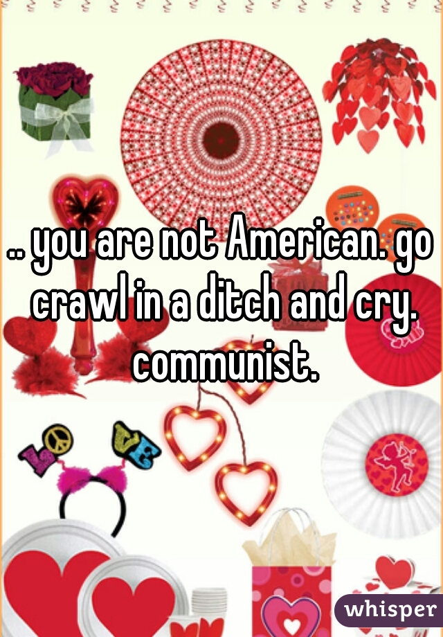 .. you are not American. go crawl in a ditch and cry. communist.