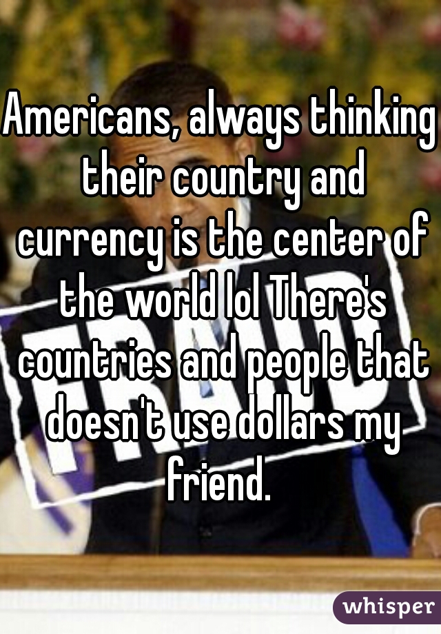 Americans, always thinking their country and currency is the center of the world lol There's countries and people that doesn't use dollars my friend. 