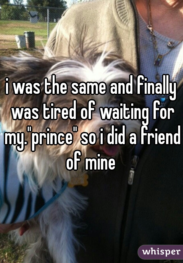 i was the same and finally was tired of waiting for my."prince" so i did a friend of mine 