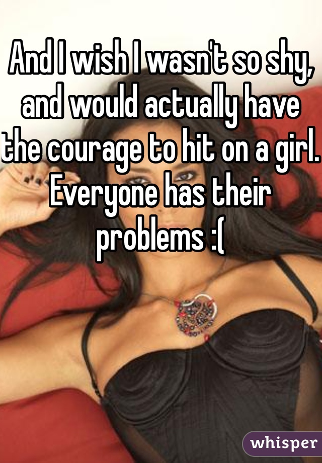And I wish I wasn't so shy, and would actually have the courage to hit on a girl. Everyone has their problems :(