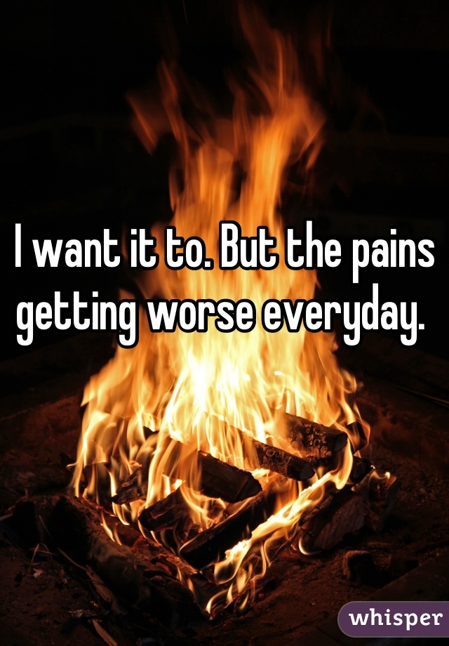 I want it to. But the pains getting worse everyday. 