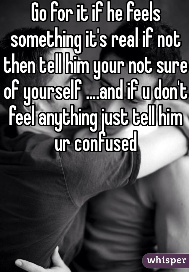 Go for it if he feels something it's real if not then tell him your not sure of yourself ....and if u don't feel anything just tell him ur confused