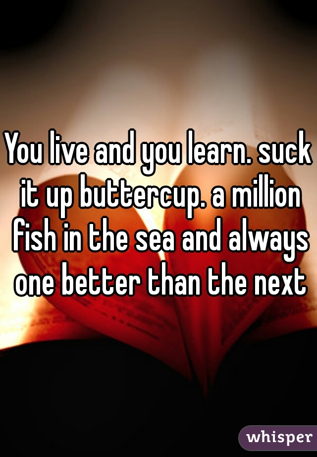 You live and you learn. suck it up buttercup. a million fish in the sea and always one better than the next