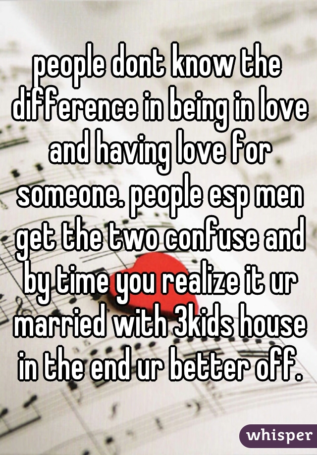 people dont know the difference in being in love and having love for someone. people esp men get the two confuse and by time you realize it ur married with 3kids house in the end ur better off.