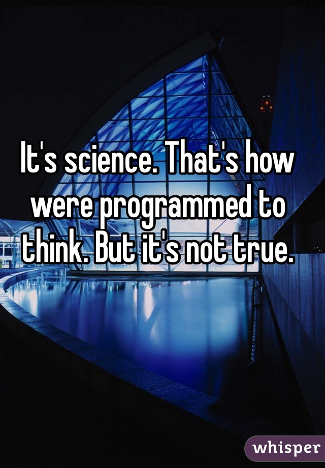 It's science. That's how were programmed to think. But it's not true. 