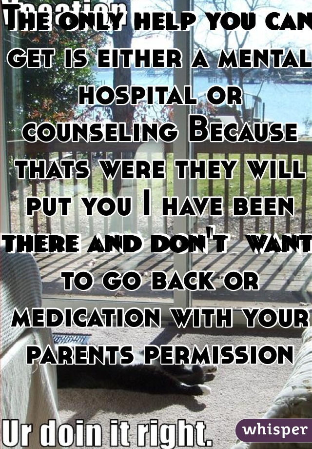 The only help you can get is either a mental hospital or counseling Because thats were they will put you I have been there and don't  want to go back or medication with your parents permission