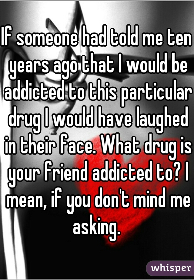 If someone had told me ten years ago that I would be addicted to this particular drug I would have laughed in their face. What drug is your friend addicted to? I mean, if you don't mind me asking. 