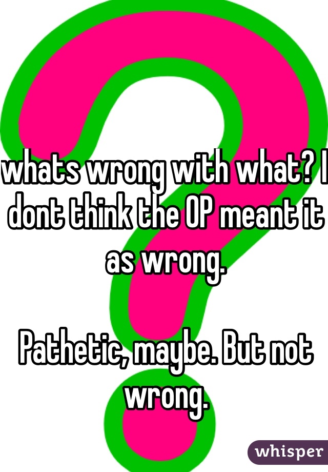 whats wrong with what? I dont think the OP meant it as wrong.

Pathetic, maybe. But not wrong.