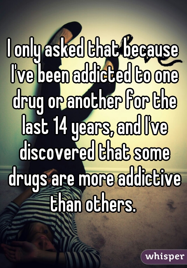 I only asked that because I've been addicted to one drug or another for the last 14 years, and I've discovered that some drugs are more addictive than others. 