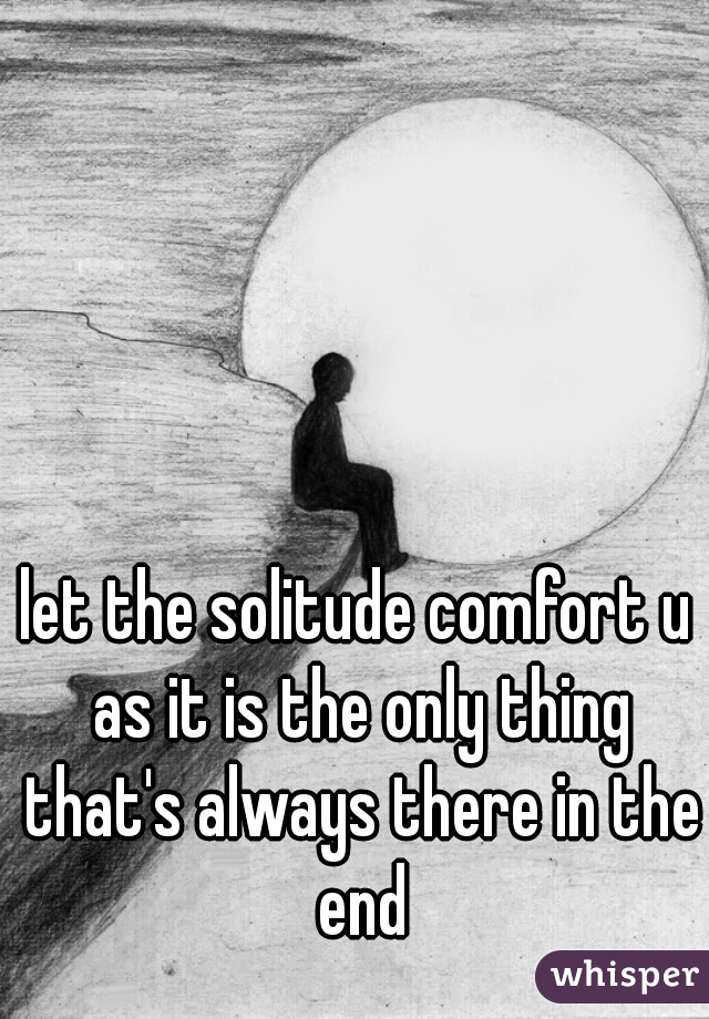 let the solitude comfort u as it is the only thing that's always there in the end
