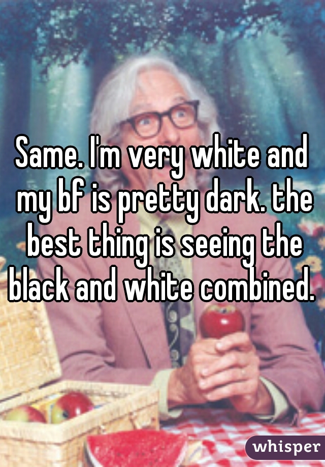 Same. I'm very white and my bf is pretty dark. the best thing is seeing the black and white combined. 