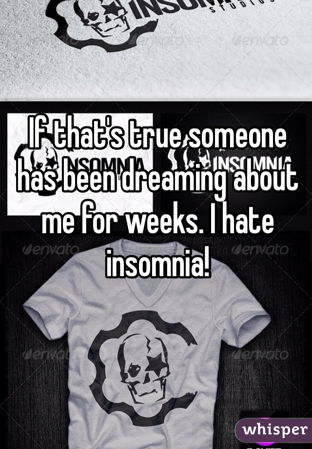 If that's true someone has been dreaming about me for weeks. I hate insomnia!