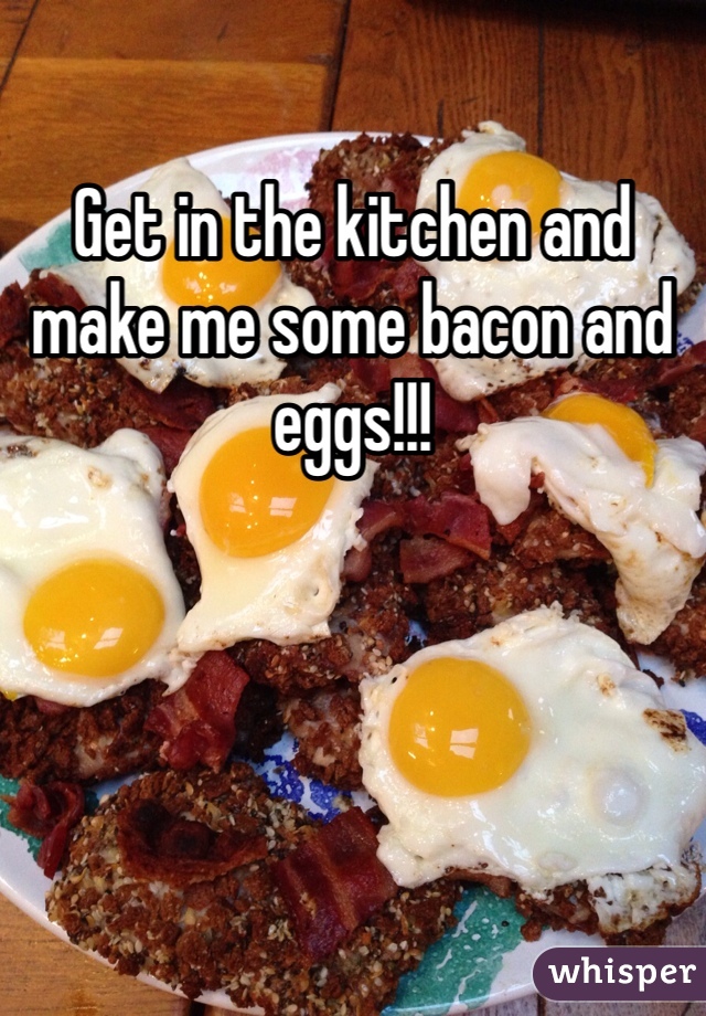 Get in the kitchen and make me some bacon and eggs!!!