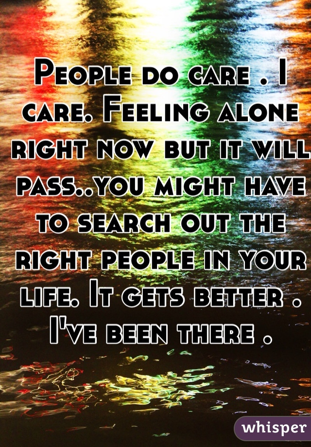 People do care . I care. Feeling alone right now but it will pass..you might have to search out the right people in your life. It gets better . I've been there . 