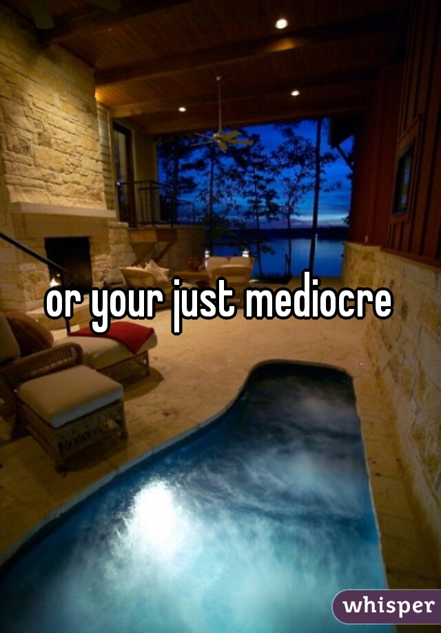 or your just mediocre