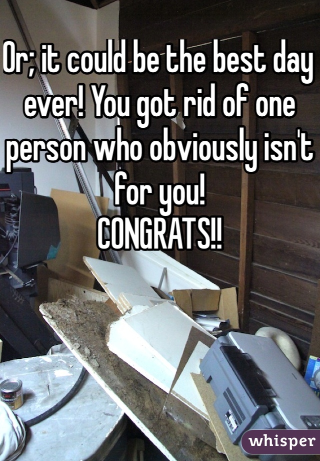 Or; it could be the best day ever! You got rid of one person who obviously isn't for you! 
CONGRATS!!