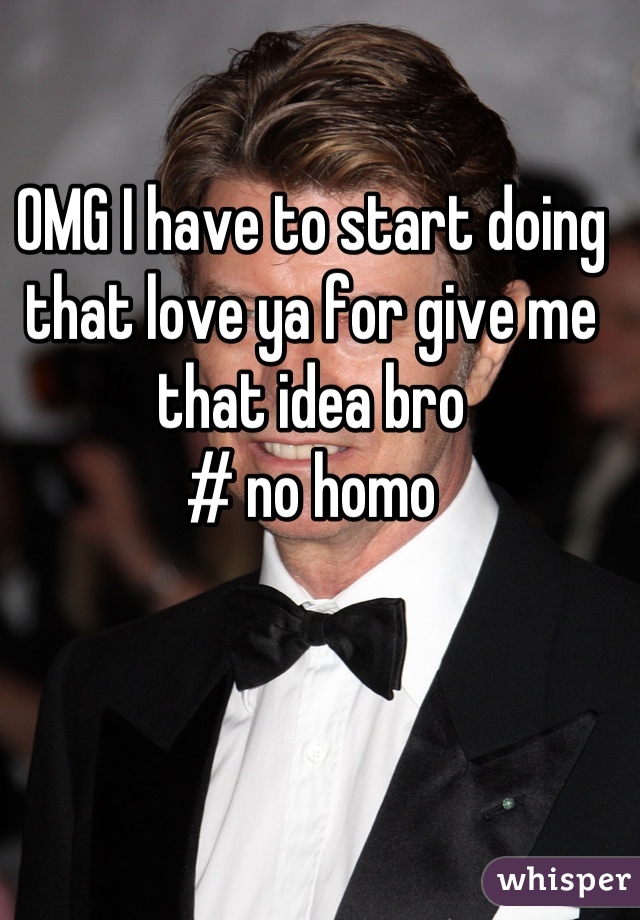 OMG I have to start doing that love ya for give me that idea bro 
# no homo