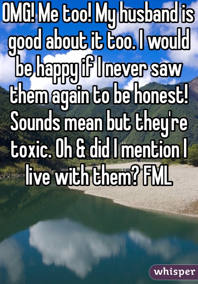 OMG! Me too! My husband is good about it too. I would be happy if I never saw them again to be honest! Sounds mean but they're toxic. Oh & did I mention I live with them? FML
