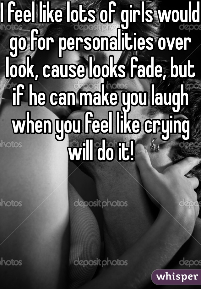 I feel like lots of girls would go for personalities over look, cause looks fade, but if he can make you laugh when you feel like crying will do it! 