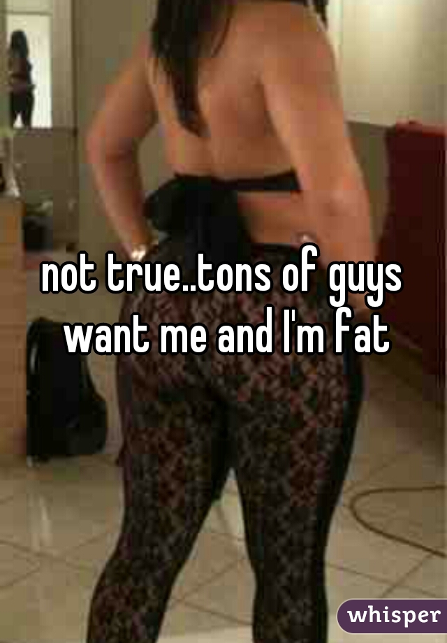 not true..tons of guys want me and I'm fat