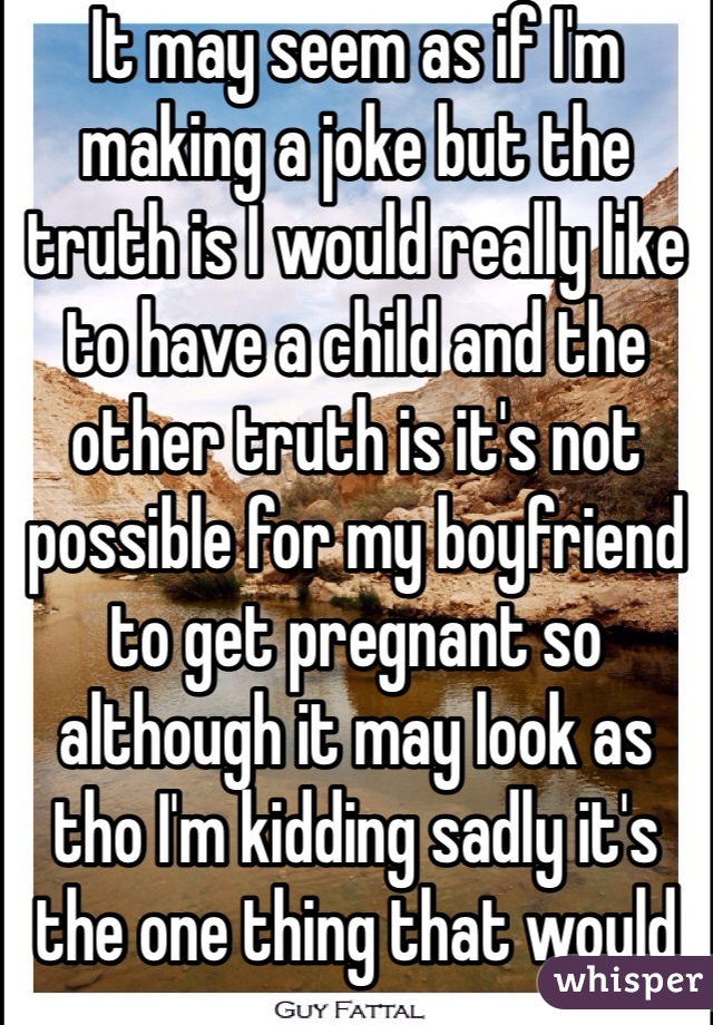 It may seem as if I'm making a joke but the truth is I would really like to have a child and the other truth is it's not possible for my boyfriend to get pregnant so although it may look as tho I'm kidding sadly it's the one thing that would make my life complete to have the person I feel is the most beautiful and amazing person and myself in this perfect little baby that could carry on our name and complete my perfect life's dream 