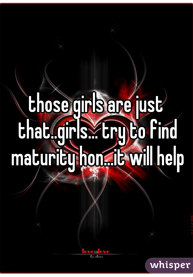 those girls are just that..girls... try to find maturity hon...it will help