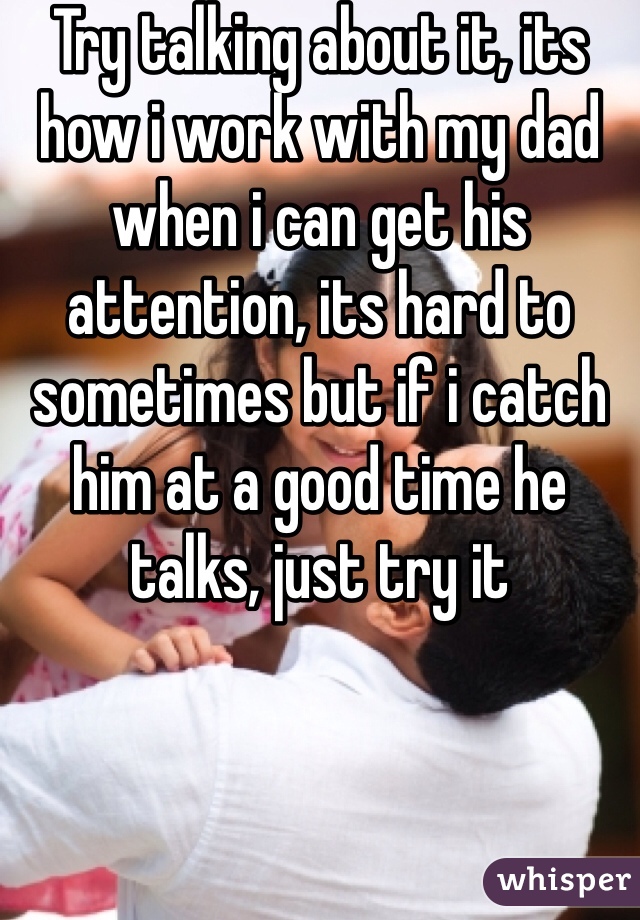 Try talking about it, its how i work with my dad when i can get his attention, its hard to sometimes but if i catch him at a good time he talks, just try it