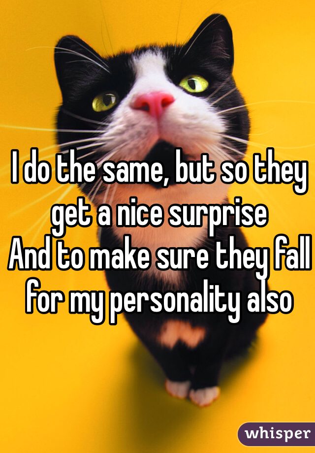 I do the same, but so they get a nice surprise
And to make sure they fall for my personality also