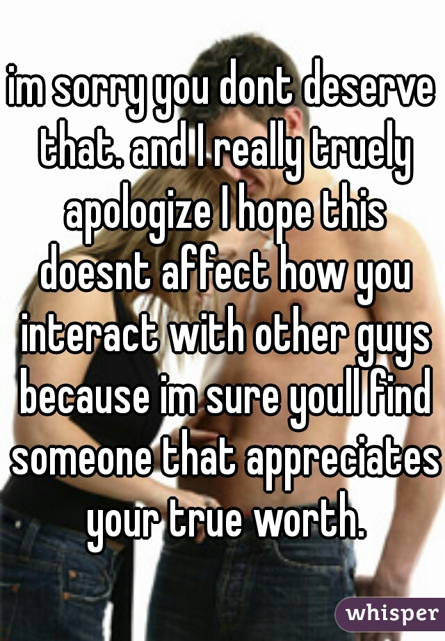 im sorry you dont deserve that. and I really truely apologize I hope this doesnt affect how you interact with other guys because im sure youll find someone that appreciates your true worth.