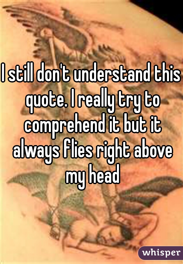 I still don't understand this quote. I really try to comprehend it but it always flies right above my head