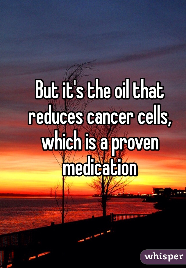 But it's the oil that reduces cancer cells, which is a proven medication   