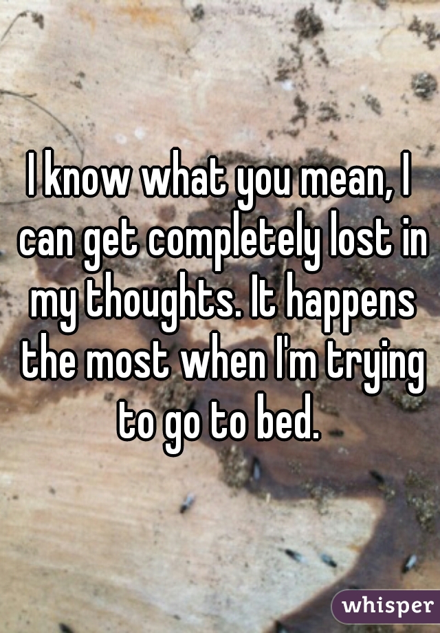 I know what you mean, I can get completely lost in my thoughts. It happens the most when I'm trying to go to bed. 