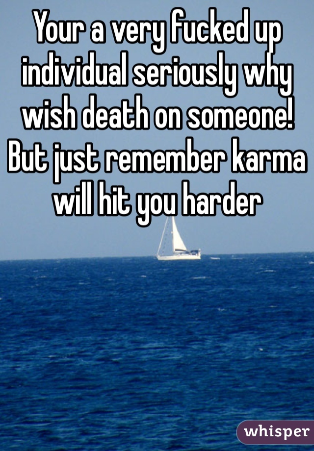 Your a very fucked up individual seriously why wish death on someone! But just remember karma will hit you harder