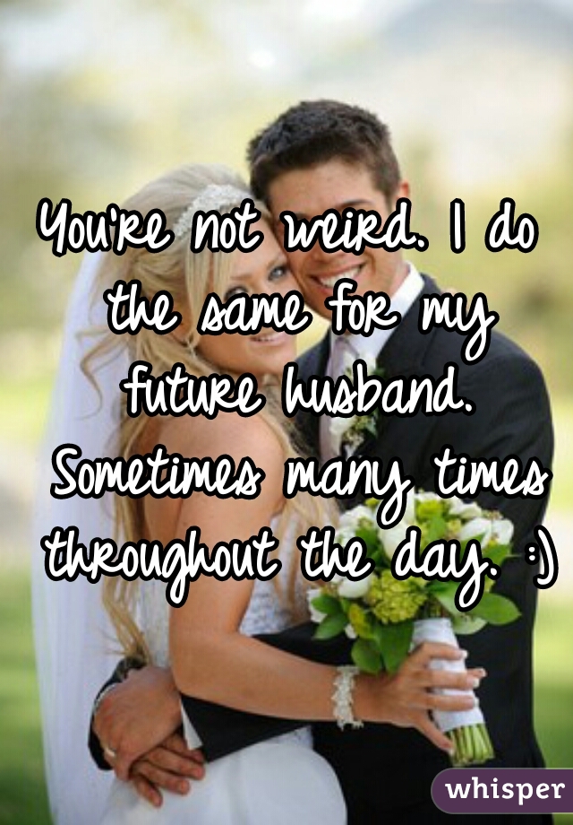 You're not weird. I do the same for my future husband. Sometimes many times throughout the day. :)
